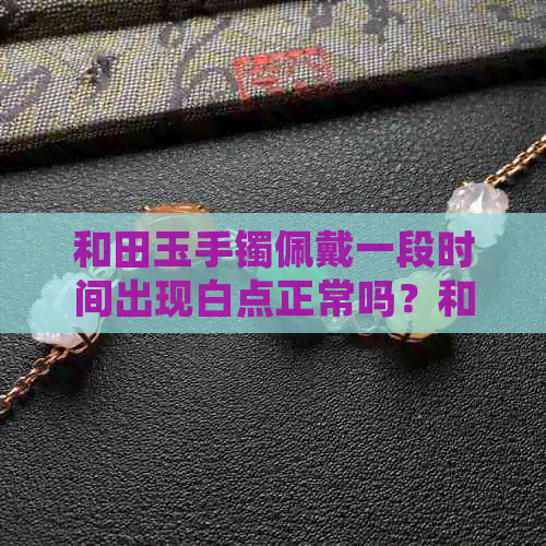 和田玉手镯佩戴一段时间出现白点正常吗？和田玉手镯上有白点是怎么回事？