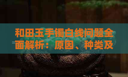 和田玉手镯白线问题全面解析：原因、种类及购买建议