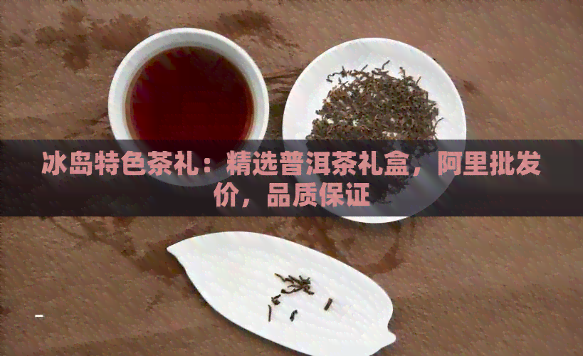 冰岛特色茶礼：精选普洱茶礼盒，阿里批发价，品质保证