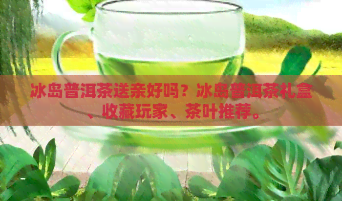 冰岛普洱茶送亲好吗？冰岛普洱茶礼盒、收藏玩家、茶叶推荐。