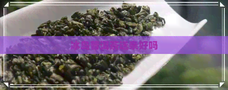 冰岛普洱茶送亲好吗