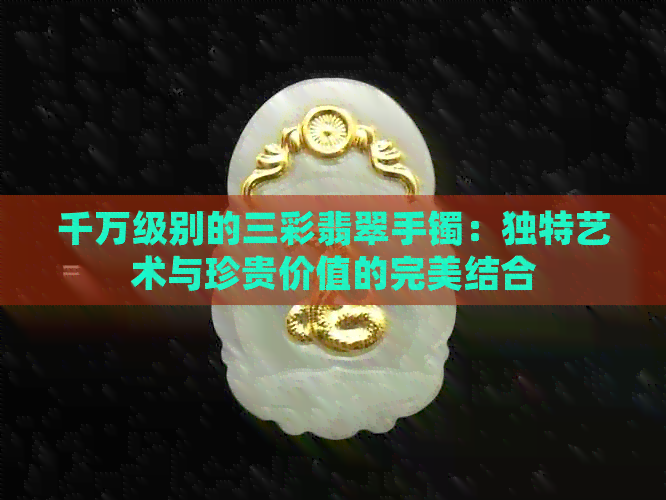 千万级别的三彩翡翠手镯：独特艺术与珍贵价值的完美结合