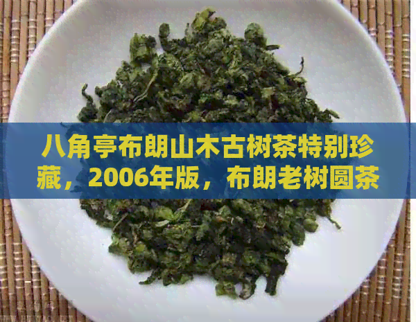 八角亭布朗山木古树茶特别珍藏，2006年版，布朗老树圆茶，珍品2021价格。