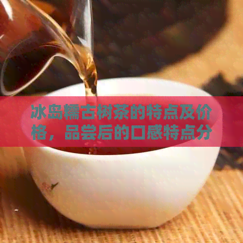 冰岛糯古树茶的特点及价格，品尝后的口感特点分析