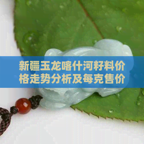 新疆玉龙喀什河籽料价格走势分析及每克售价详细说明