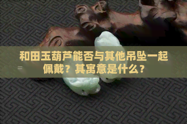 和田玉葫芦能否与其他吊坠一起佩戴？其寓意是什么？