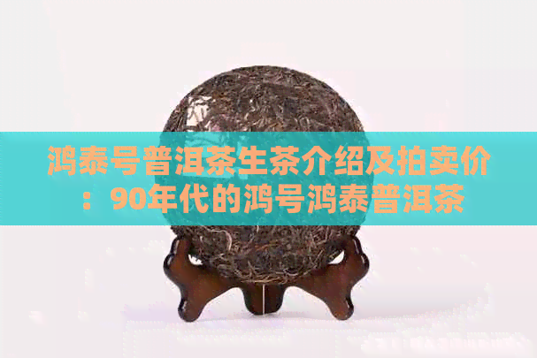 鸿泰号普洱茶生茶介绍及拍卖价：90年代的鸿号鸿泰普洱茶