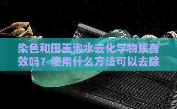 染色和田玉泡水去化学物质有效吗？使用什么方法可以去除？