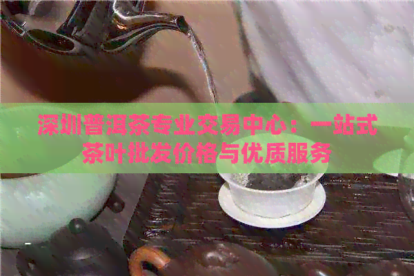 深圳普洱茶专业交易中心：一站式茶叶批发价格与优质服务