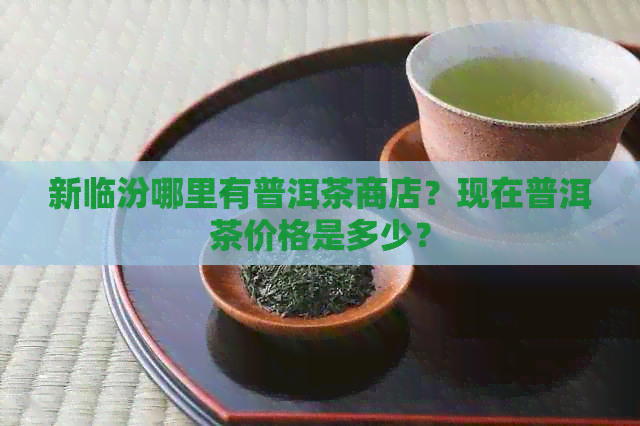 新临汾哪里有普洱茶商店？现在普洱茶价格是多少？