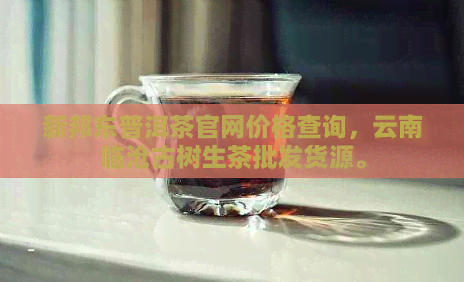 新邦东普洱茶官网价格查询，云南临沧古树生茶批发货源。