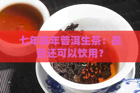 七年陈年普洱生茶：是否还可以饮用？