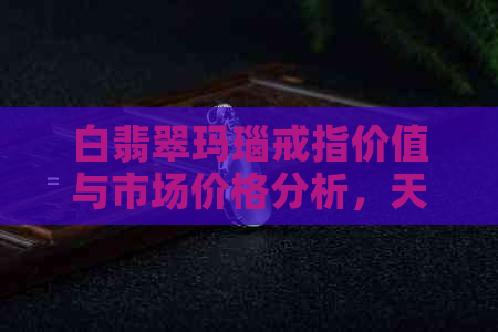 白翡翠玛瑙戒指价值与市场价格分析，天然与批发货源的影响探讨