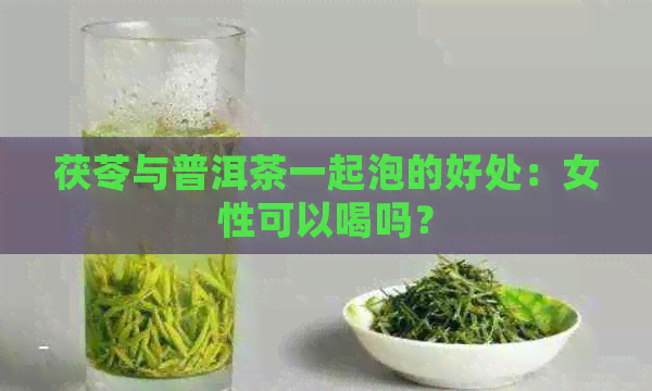 茯苓与普洱茶一起泡的好处：女性可以喝吗？