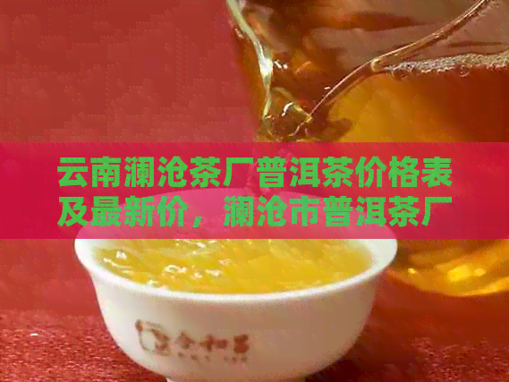 云南澜沧茶厂普洱茶价格表及最新价，澜沧市普洱茶厂官方信息