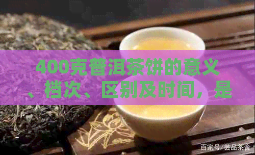 400克普洱茶饼的意义、档次、区别及时间，是否高级？