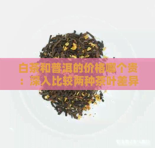 白茶和普洱的价格哪个贵：深入比较两种茶叶差异与价值