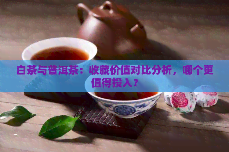 白茶与普洱茶：收藏价值对比分析，哪个更值得投入？