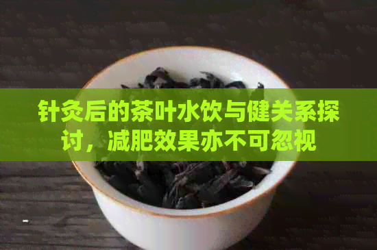 针灸后的茶叶水饮与健关系探讨，减肥效果亦不可忽视