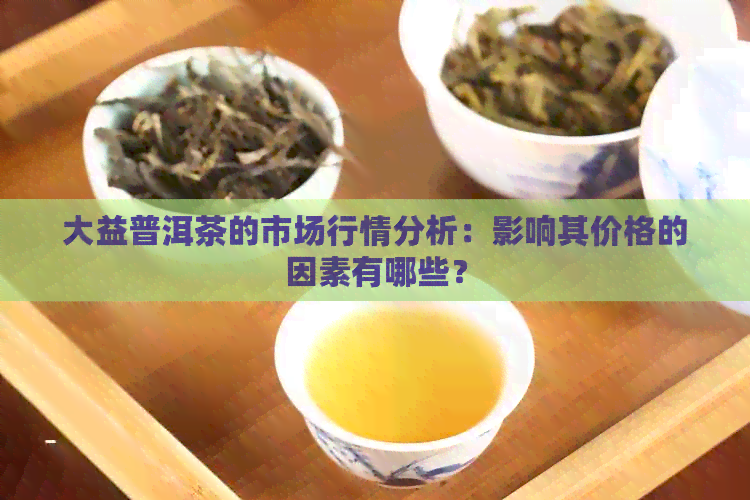 大益普洱茶的市场行情分析：影响其价格的因素有哪些？