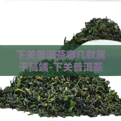 下关普洱茶哪几款属于高端-下关普洱茶哪一款好