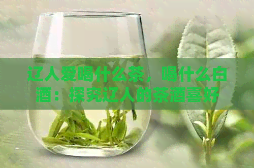 辽人爱喝什么茶，喝什么白酒：探究辽人的茶酒喜好