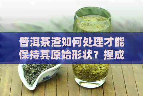 普洱茶渣如何处理才能保持其原始形状？捏成泥状现象是否正常？