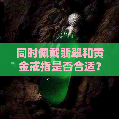 同时佩戴翡翠和黄金戒指是否合适？如何正确搭配和保养这两种宝石？