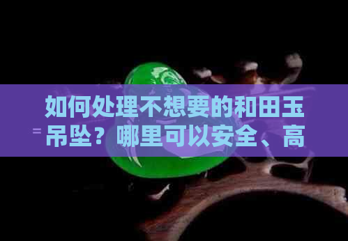 如何处理不想要的和田玉吊坠？哪里可以安全、高效地出售？