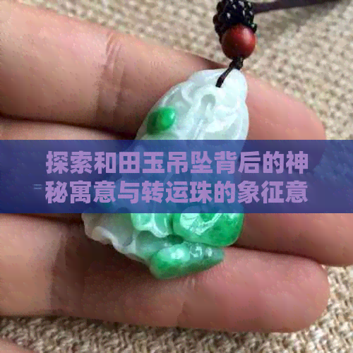 探索和田玉吊坠背后的神秘寓意与转运珠的象征意义