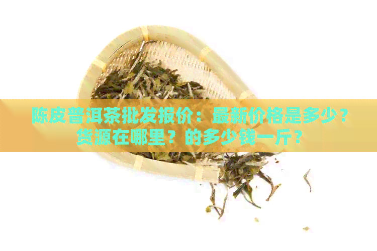 陈皮普洱茶批发报价：最新价格是多少？货源在哪里？的多少钱一斤？