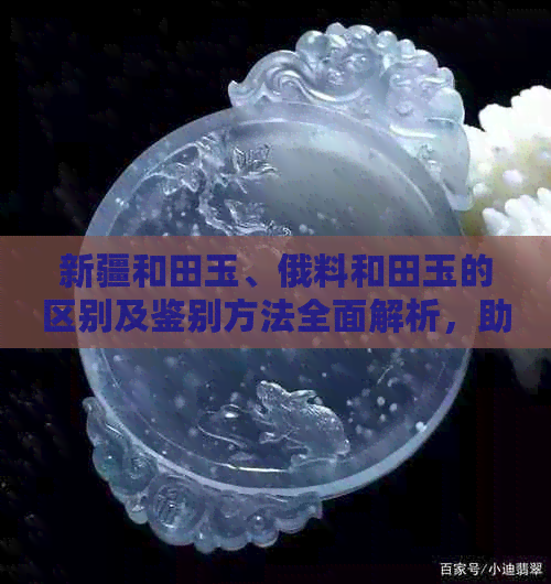 新疆和田玉、俄料和田玉的区别及鉴别方法全面解析，助你轻松分辨真伪！