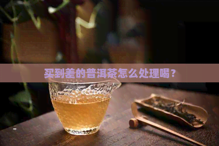 买到差的普洱茶怎么处理喝？