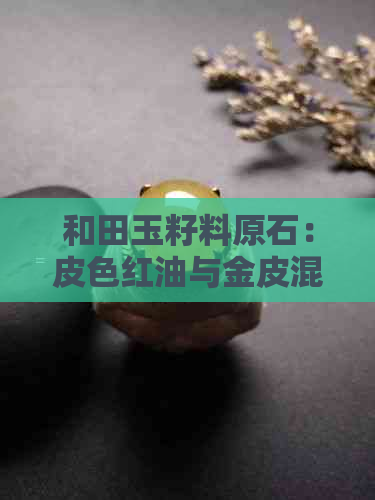 和田玉籽料原石：皮色红油与金皮混油特性分析