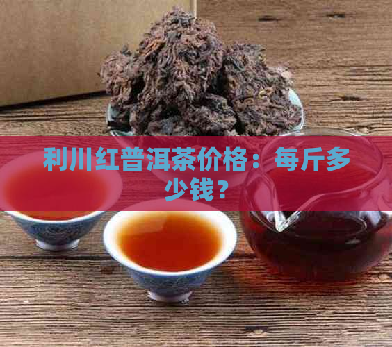 利川红普洱茶价格：每斤多少钱？
