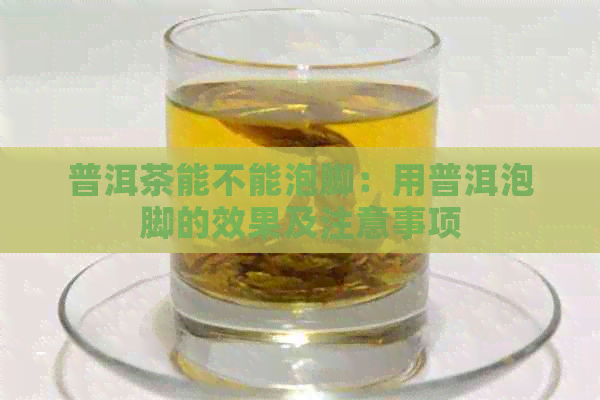 普洱茶能不能泡脚：用普洱泡脚的效果及注意事项