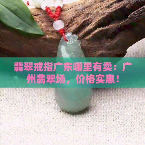 翡翠戒指广东哪里有卖：广州翡翠场，价格实惠！