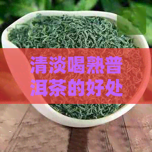 清淡喝熟普洱茶的好处与风险：对肝脏的影响及如何选择合适的饮用方式