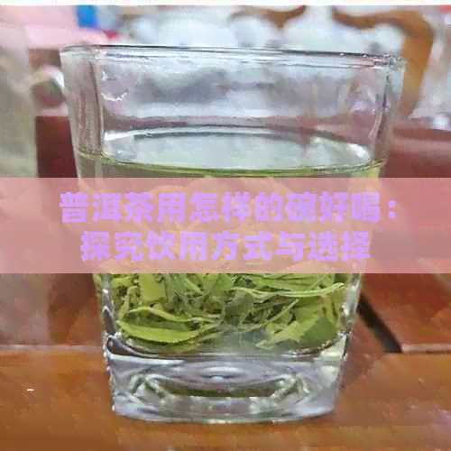 普洱茶用怎样的碗好喝：探究饮用方式与选择