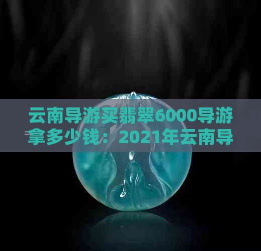 云南导游买翡翠6000导游拿多少钱：2021年云南导游翡翠回扣、补贴及购买真相