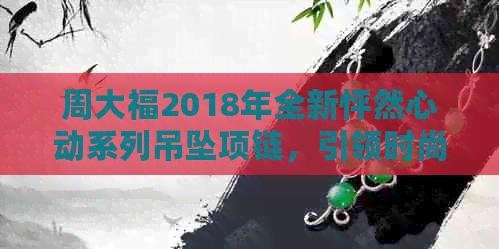 周大福2018年全新怦然心动系列吊坠项链，引领时尚潮流