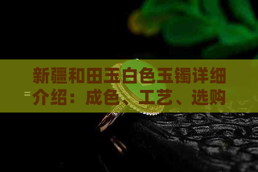 新疆和田玉白色玉镯详细介绍：成色、工艺、选购与保养全攻略