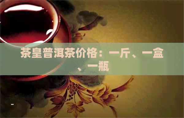 茶皇普洱茶价格：一斤、一盒、一瓶