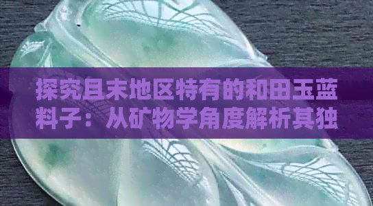 探究且末地区特有的和田玉蓝料子：从矿物学角度解析其独特成因与价值