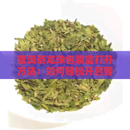 普洱茶龙珠包装盒打开方法：如何轻松开启普洱茶龙珠的包装盒？