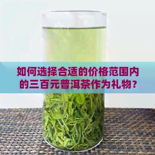 如何选择合适的价格范围内的三百元普洱茶作为礼物？