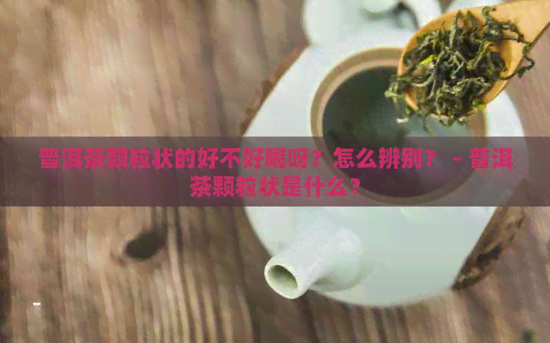 普洱茶颗粒状的好不好喝呀？怎么辨别？ - 普洱茶颗粒状是什么？