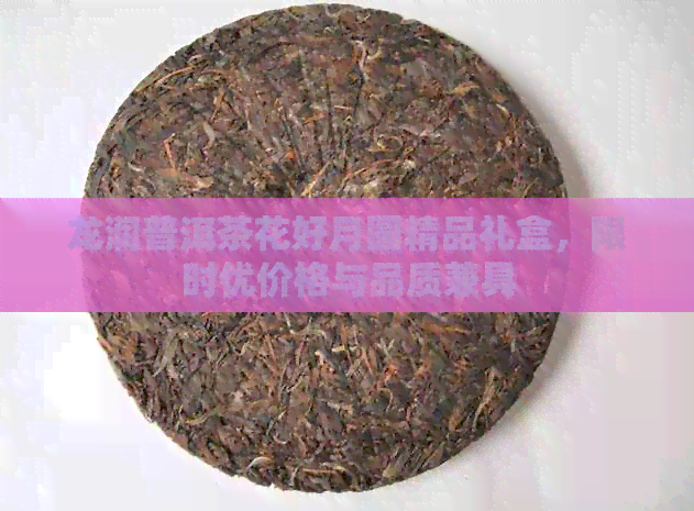 龙润普洱茶花好月圆精品礼盒，限时优价格与品质兼具