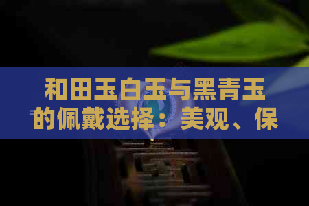 和田玉白玉与黑青玉的佩戴选择：美观、保养与个人风格的全方位解析