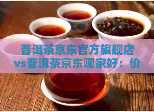 普洱茶京东官方旗舰店vs普洱茶京东哪家好：价格差别大解析